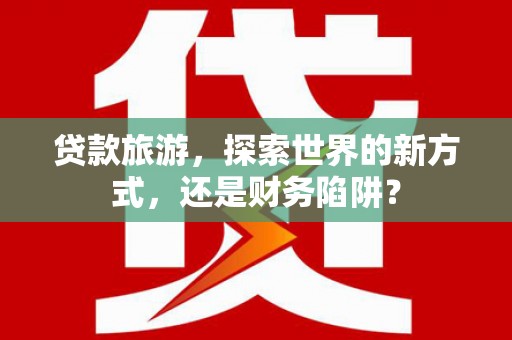 盐田贷款旅游，探索世界的新方式，还是财务陷阱？